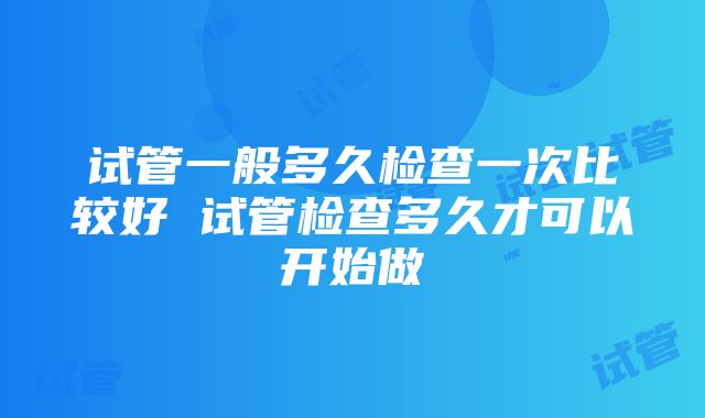 试管一般多久检查一次比较好 试管检查多久才可以开始做