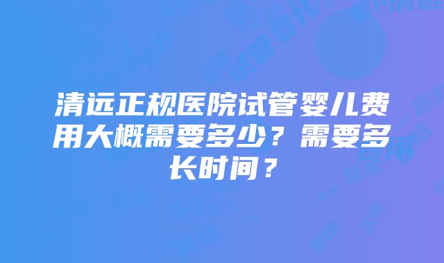 清远正规医院试管婴儿费用大概需要多少？需要多长时间？