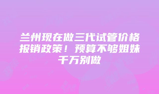 兰州现在做三代试管价格报销政策！预算不够姐妹千万别做