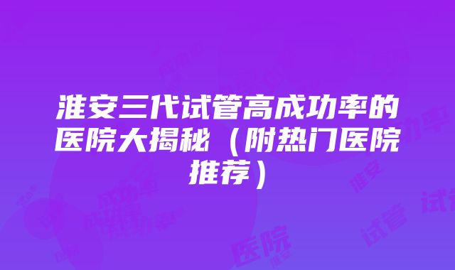 淮安三代试管高成功率的医院大揭秘（附热门医院推荐）