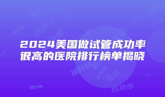 2024美国做试管成功率很高的医院排行榜单揭晓