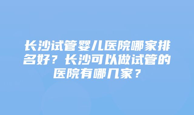 长沙试管婴儿医院哪家排名好？长沙可以做试管的医院有哪几家？