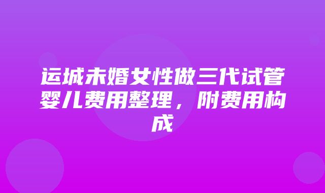 运城未婚女性做三代试管婴儿费用整理，附费用构成