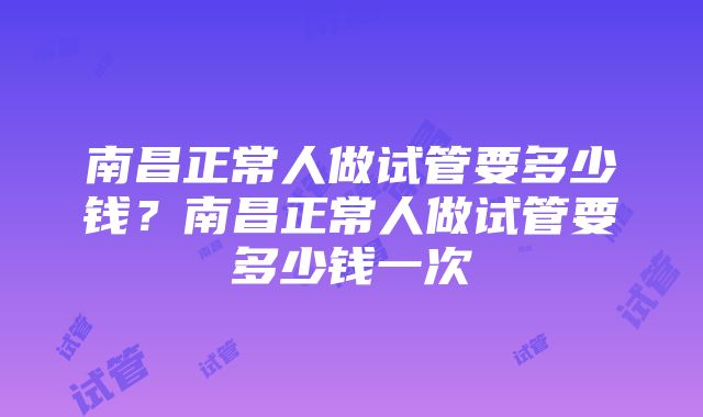 南昌正常人做试管要多少钱？南昌正常人做试管要多少钱一次