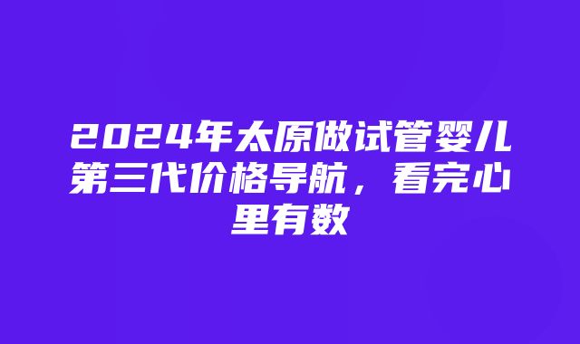 2024年太原做试管婴儿第三代价格导航，看完心里有数