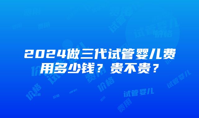 2024做三代试管婴儿费用多少钱？贵不贵？