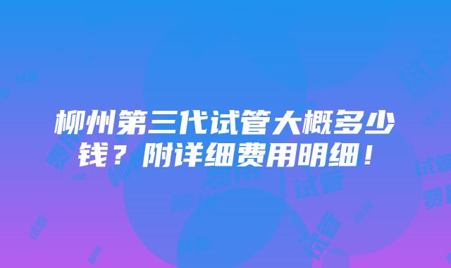 柳州第三代试管大概多少钱？附详细费用明细！