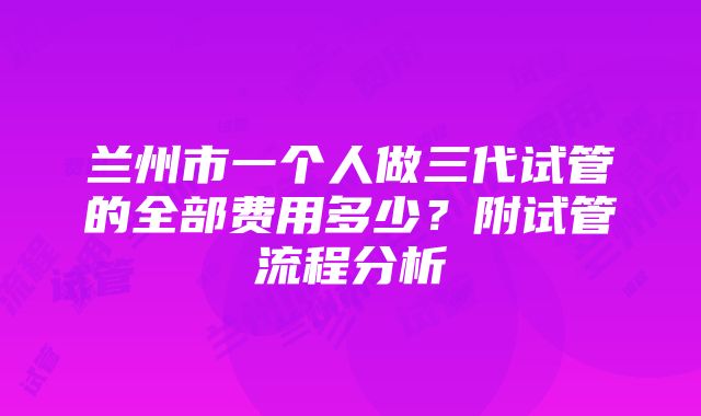 兰州市一个人做三代试管的全部费用多少？附试管流程分析