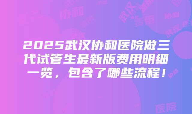 2025武汉协和医院做三代试管生最新版费用明细一览，包含了哪些流程！