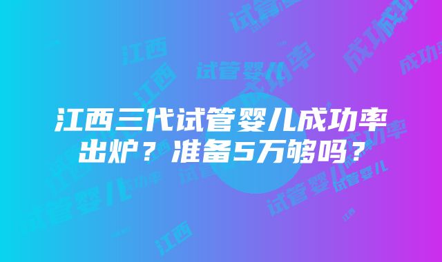 江西三代试管婴儿成功率出炉？准备5万够吗？