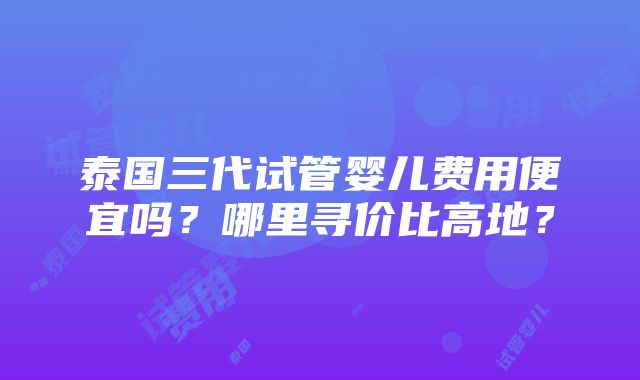 泰国三代试管婴儿费用便宜吗？哪里寻价比高地？