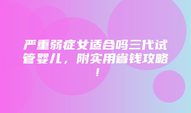 严重弱症女适合吗三代试管婴儿，附实用省钱攻略！