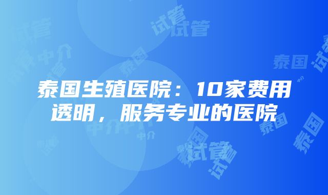 泰国生殖医院：10家费用透明，服务专业的医院