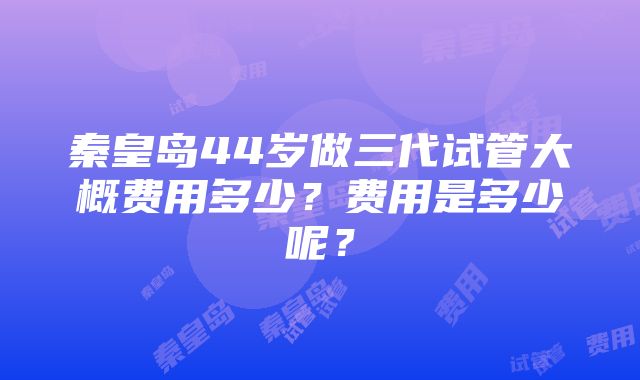 秦皇岛44岁做三代试管大概费用多少？费用是多少呢？