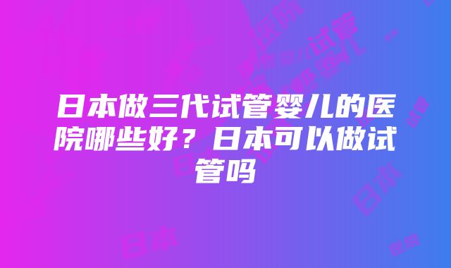 日本做三代试管婴儿的医院哪些好？日本可以做试管吗