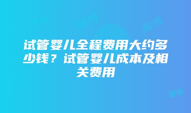 试管婴儿全程费用大约多少钱？试管婴儿成本及相关费用