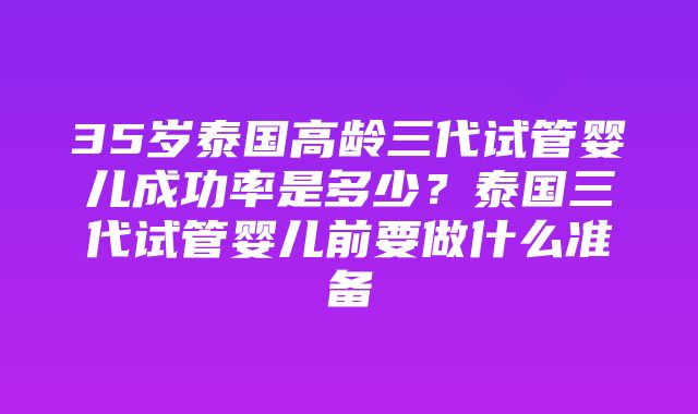 35岁泰国高龄三代试管婴儿成功率是多少？泰国三代试管婴儿前要做什么准备