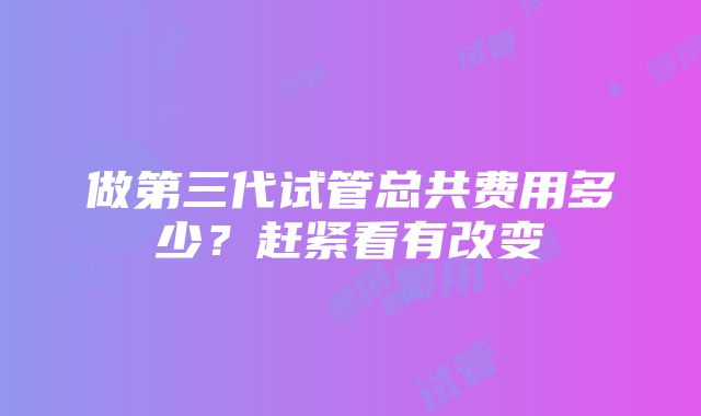 做第三代试管总共费用多少？赶紧看有改变