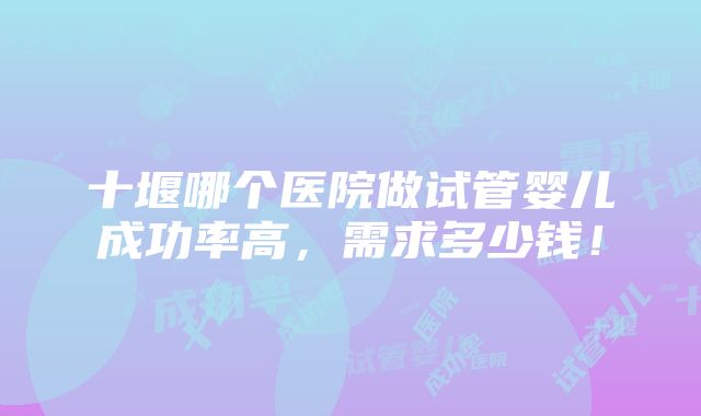 十堰哪个医院做试管婴儿成功率高，需求多少钱！