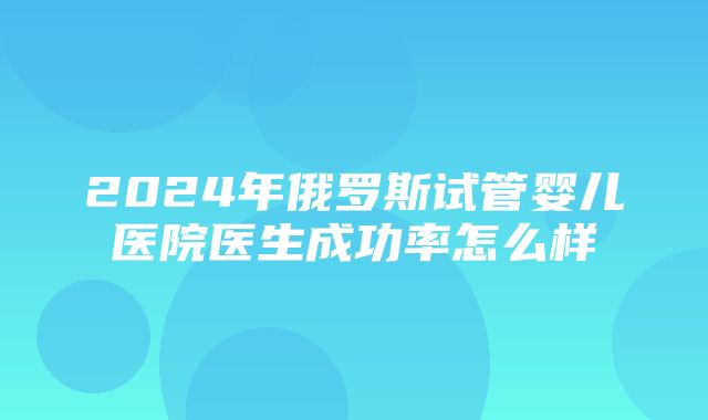 2024年俄罗斯试管婴儿医院医生成功率怎么样