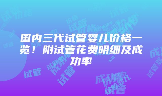 国内三代试管婴儿价格一览！附试管花费明细及成功率