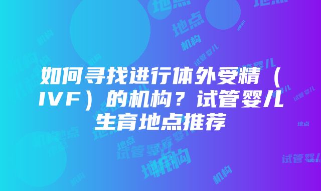 如何寻找进行体外受精（IVF）的机构？试管婴儿生育地点推荐