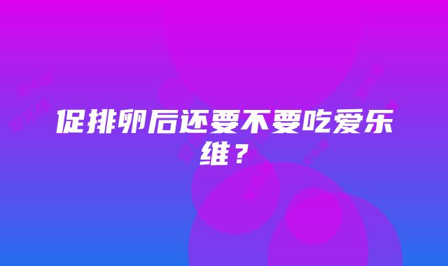 促排卵后还要不要吃爱乐维？