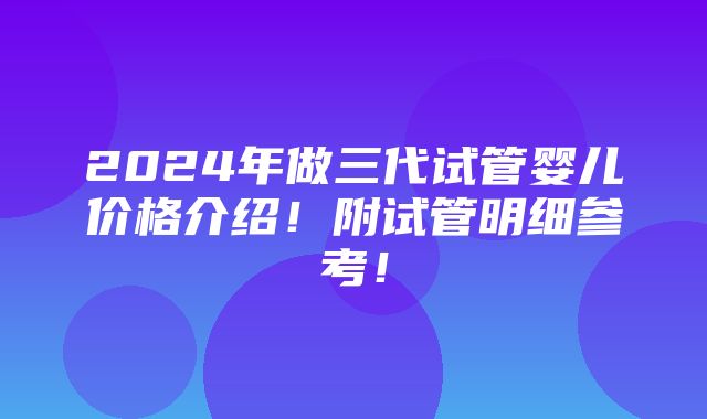 2024年做三代试管婴儿价格介绍！附试管明细参考！