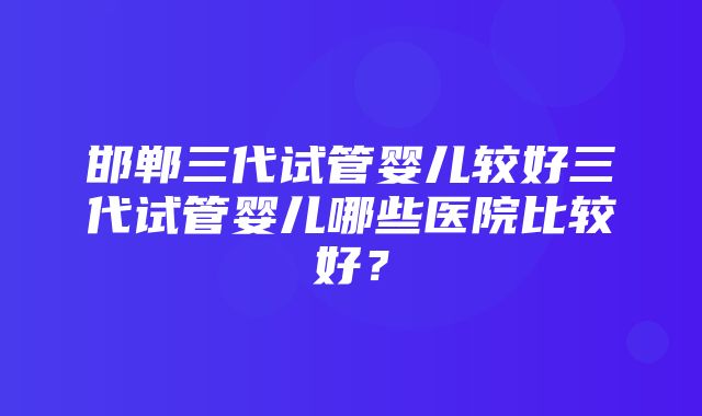 邯郸三代试管婴儿较好三代试管婴儿哪些医院比较好？