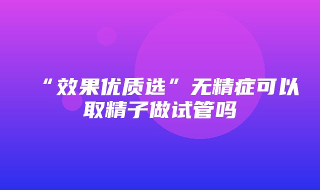 “效果优质选”无精症可以取精子做试管吗