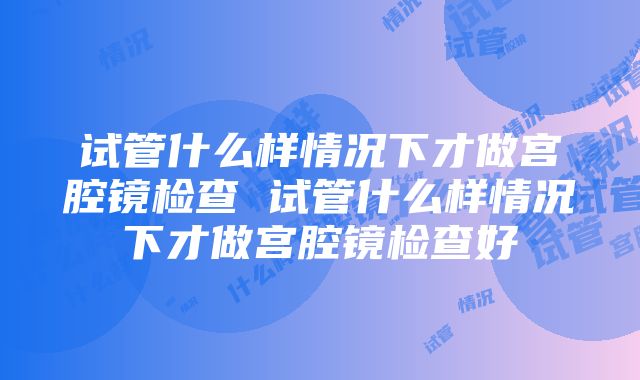 试管什么样情况下才做宫腔镜检查 试管什么样情况下才做宫腔镜检查好