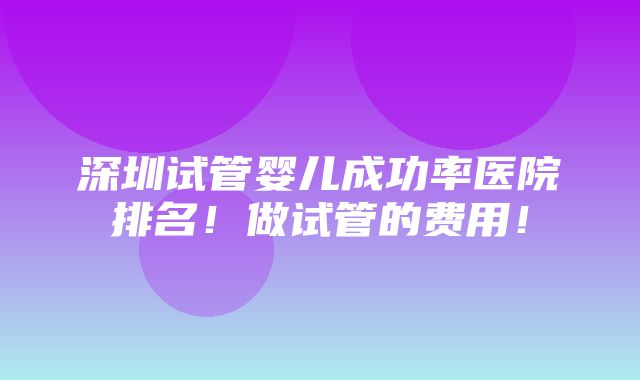 深圳试管婴儿成功率医院排名！做试管的费用！