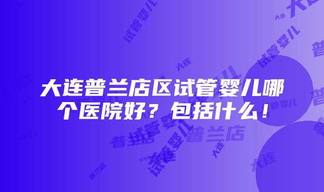 大连普兰店区试管婴儿哪个医院好？包括什么！