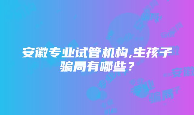 安徽专业试管机构,生孩子骗局有哪些？