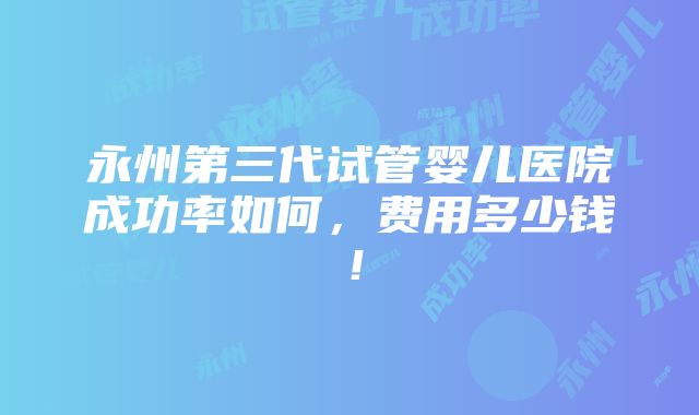 永州第三代试管婴儿医院成功率如何，费用多少钱！