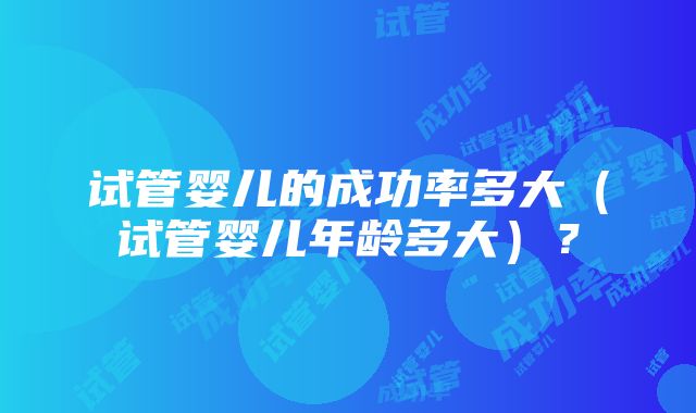 试管婴儿的成功率多大（试管婴儿年龄多大）？