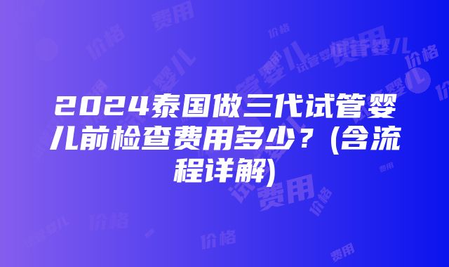 2024泰国做三代试管婴儿前检查费用多少？(含流程详解)