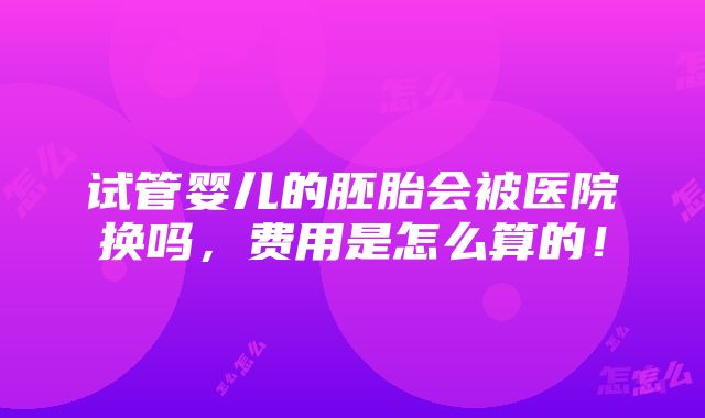 试管婴儿的胚胎会被医院换吗，费用是怎么算的！