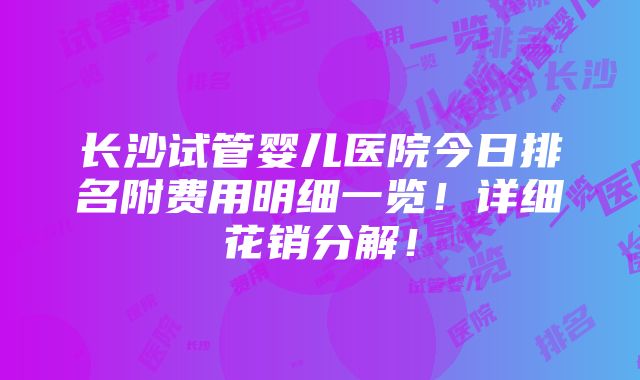 长沙试管婴儿医院今日排名附费用明细一览！详细花销分解！