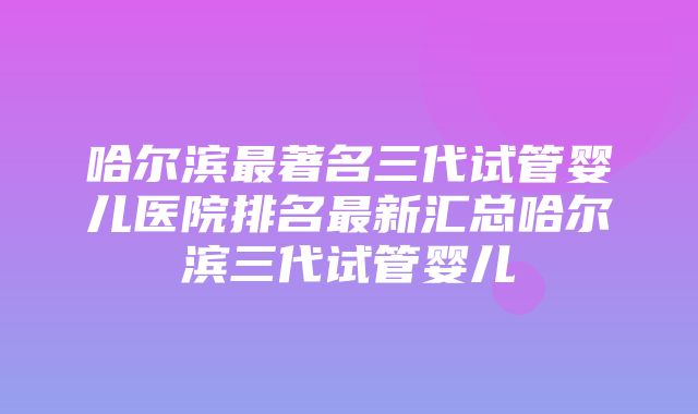 哈尔滨最著名三代试管婴儿医院排名最新汇总哈尔滨三代试管婴儿