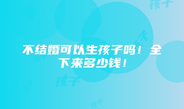 不结婚可以生孩子吗！全下来多少钱！