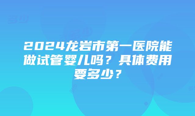 2024龙岩市第一医院能做试管婴儿吗？具体费用要多少？