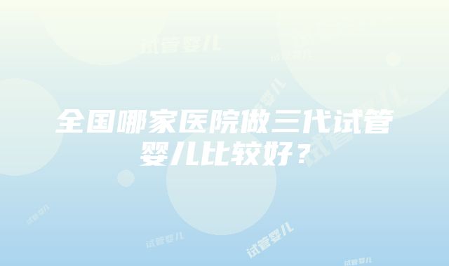 全国哪家医院做三代试管婴儿比较好？