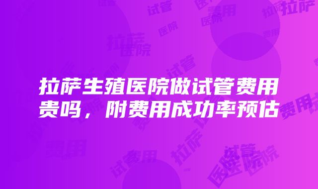 拉萨生殖医院做试管费用贵吗，附费用成功率预估