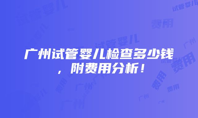 广州试管婴儿检查多少钱，附费用分析！