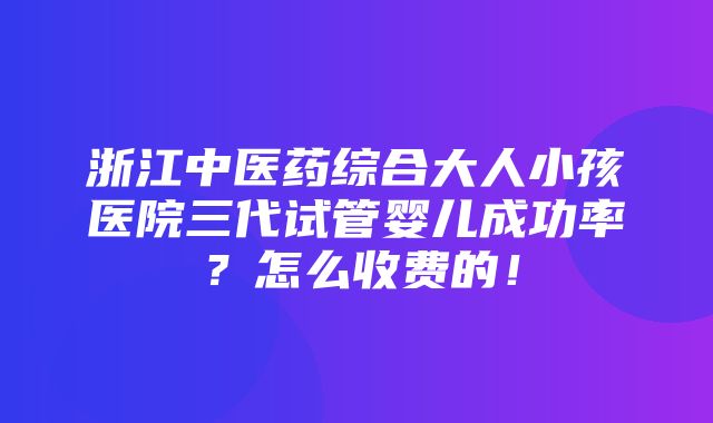 浙江中医药综合大人小孩医院三代试管婴儿成功率？怎么收费的！