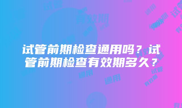 试管前期检查通用吗？试管前期检查有效期多久？