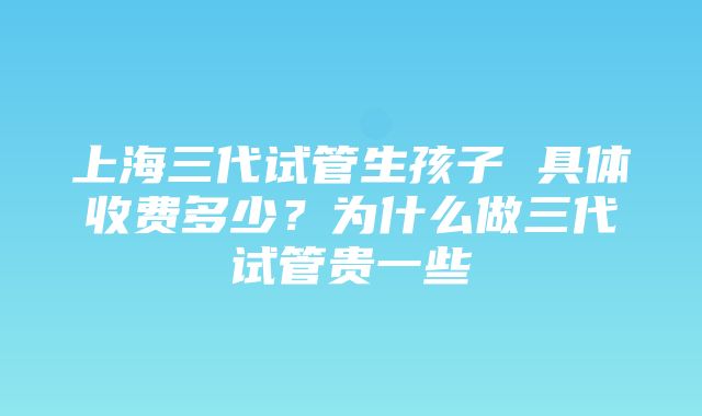 上海三代试管生孩子 具体收费多少？为什么做三代试管贵一些