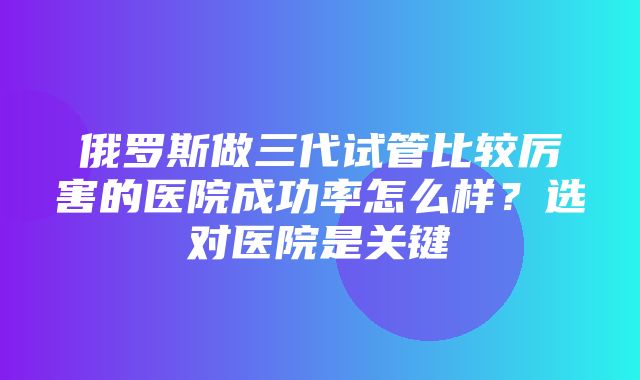 俄罗斯做三代试管比较厉害的医院成功率怎么样？选对医院是关键