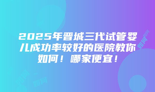 2025年晋城三代试管婴儿成功率较好的医院教你如何！哪家便宜！